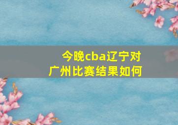 今晚cba辽宁对广州比赛结果如何