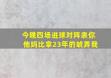 今晚四场进球对阵表你他妈比拿23年的唬弄我