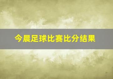 今晨足球比赛比分结果