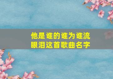 他是谁的谁为谁流眼泪这首歌曲名字