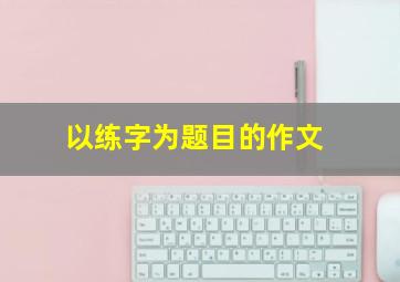 以练字为题目的作文