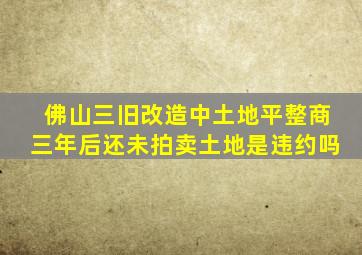 佛山三旧改造中土地平整商三年后还未拍卖土地是违约吗