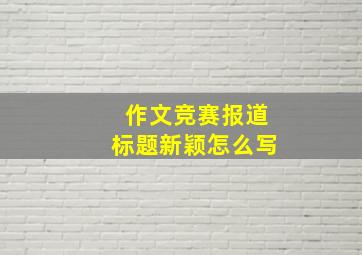 作文竞赛报道标题新颖怎么写