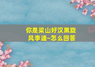 你是梁山好汉黑旋风李逵~怎么回答