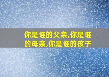 你是谁的父亲,你是谁的母亲,你是谁的孩子