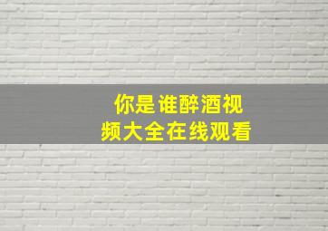 你是谁醉酒视频大全在线观看