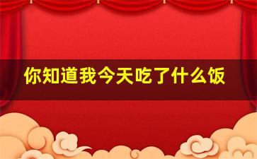 你知道我今天吃了什么饭