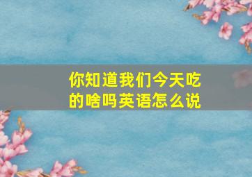 你知道我们今天吃的啥吗英语怎么说