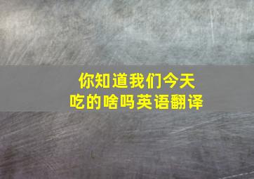 你知道我们今天吃的啥吗英语翻译