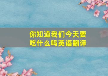 你知道我们今天要吃什么吗英语翻译