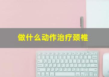 做什么动作治疗颈椎