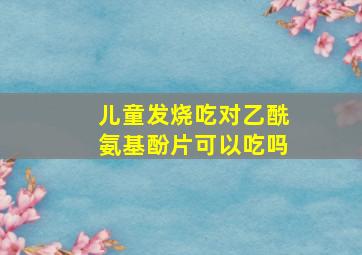 儿童发烧吃对乙酰氨基酚片可以吃吗