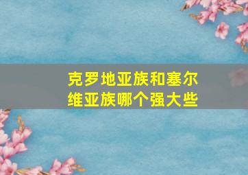 克罗地亚族和塞尔维亚族哪个强大些