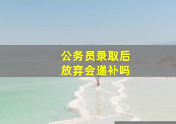 公务员录取后放弃会递补吗