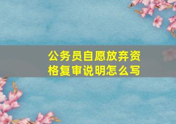 公务员自愿放弃资格复审说明怎么写