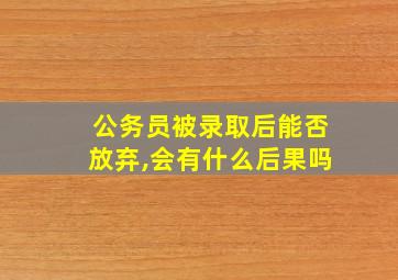 公务员被录取后能否放弃,会有什么后果吗