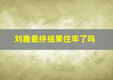 刘鑫最终结果住牢了吗