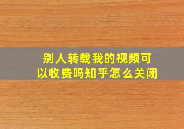 别人转载我的视频可以收费吗知乎怎么关闭