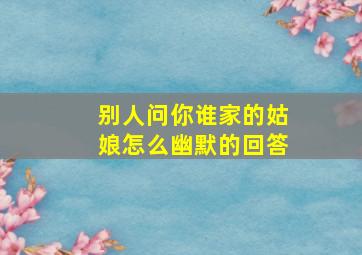 别人问你谁家的姑娘怎么幽默的回答