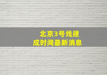 北京3号线建成时间最新消息