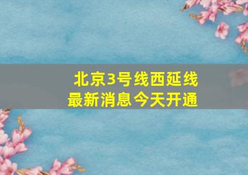 北京3号线西延线最新消息今天开通