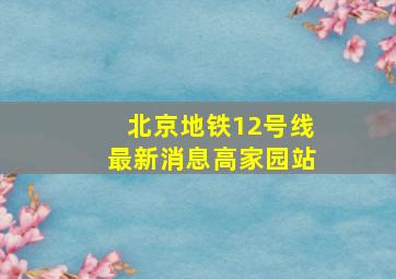 北京地铁12号线最新消息高家园站