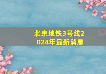 北京地铁3号线2024年最新消息