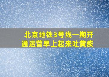 北京地铁3号线一期开通运营早上起来吐黄痰