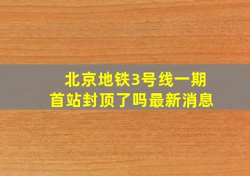 北京地铁3号线一期首站封顶了吗最新消息