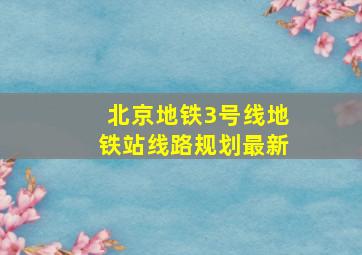 北京地铁3号线地铁站线路规划最新