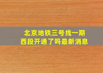 北京地铁三号线一期西段开通了吗最新消息