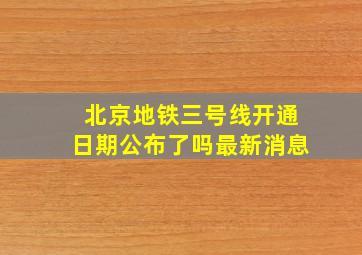 北京地铁三号线开通日期公布了吗最新消息