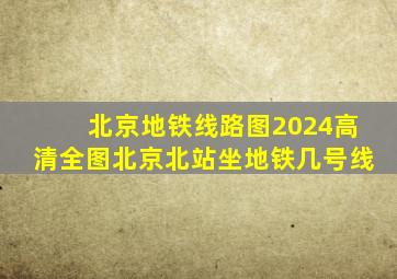 北京地铁线路图2024高清全图北京北站坐地铁几号线