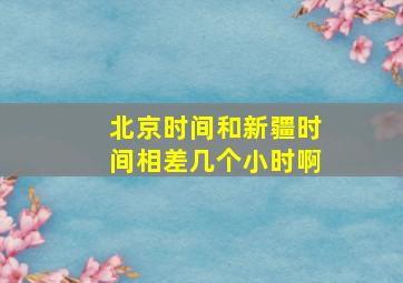 北京时间和新疆时间相差几个小时啊