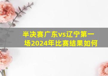 半决赛广东vs辽宁第一场2024年比赛结果如何