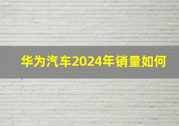 华为汽车2024年销量如何