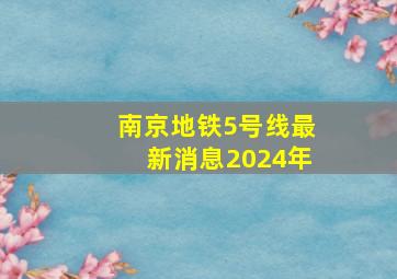 南京地铁5号线最新消息2024年