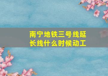 南宁地铁三号线延长线什么时候动工