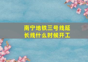 南宁地铁三号线延长线什么时候开工