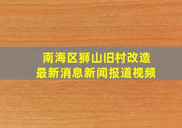 南海区狮山旧村改造最新消息新闻报道视频