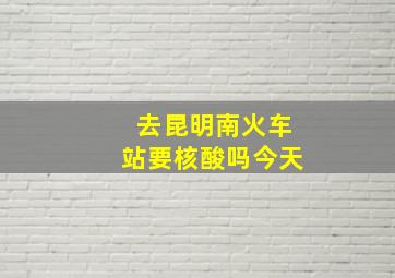 去昆明南火车站要核酸吗今天