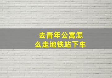 去青年公寓怎么走地铁站下车