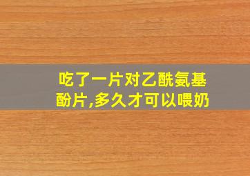 吃了一片对乙酰氨基酚片,多久才可以喂奶