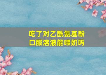 吃了对乙酰氨基酚口服溶液能喂奶吗