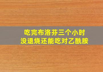 吃完布洛芬三个小时没退烧还能吃对乙酰胺