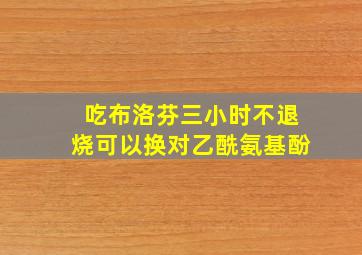 吃布洛芬三小时不退烧可以换对乙酰氨基酚