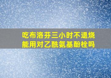 吃布洛芬三小时不退烧能用对乙酰氨基酚栓吗