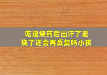 吃退烧药后出汗了退烧了还会再反复吗小孩