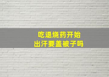 吃退烧药开始出汗要盖被子吗