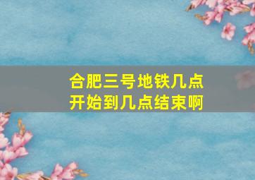 合肥三号地铁几点开始到几点结束啊